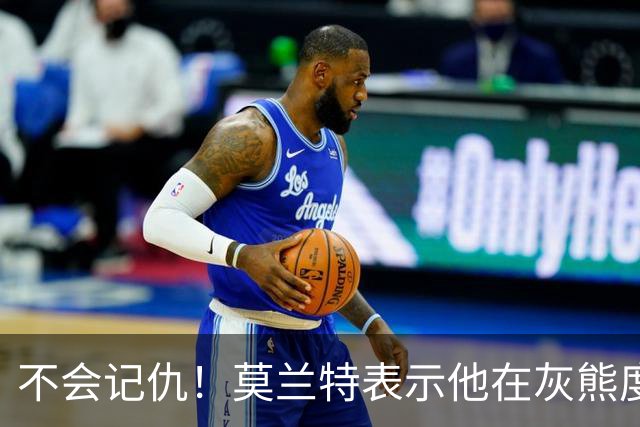 不会记仇！莫兰特表示他在灰熊度过了美好的时光，他不会有敌意